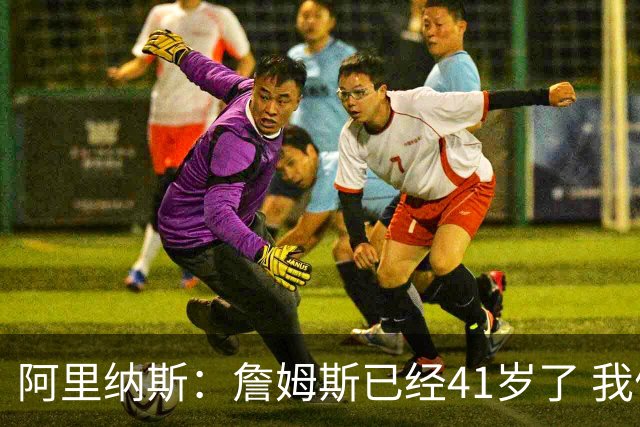 阿里纳斯：詹姆斯已经41岁了 我们应该感谢他为NBA所做的一切